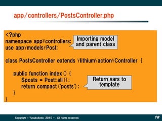 app/controllers/PostsController.php


<?php
namespace app¥controllers; Importing model
                           and parent class
use app¥models¥Post;

class PostsController extends ¥lithium¥action¥Controller {

    public function index(){
       $posts = Post::all();                                Return vars to
       return compact('posts');                               template
    }
}


    Copyright © YusukeAndo. 2010 - . All rights reserved.                    18
 