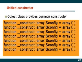 Unified constructor

  Object class provides common constructor

function   __construct(array   $config   =   array())
function   __construct(array   $config   =   array())
function   __construct(array   $config   =   array())
function   __construct(array   $config   =   array())
function   __construct(array   $config   =   array())
function   __construct(array   $config   =   array())
function   __construct(array   $config   =   array())

                                                        24
 