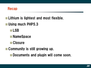 Recap

Lithium is lightest and most flexible.
Using much PHP5.3
   LSB
   NameSpace
   Closure
Community is still growing up.
   Documents and plugin will come soon.

                                          28
 