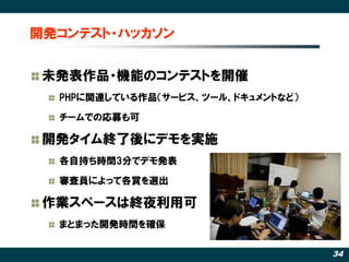 開発コンテスト・ハッカソン


 未発表作品・機能のコンテストを開催
  PHPに関連している作品（サービス、ツール、ドキュメントなど）

  チームでの応募も可

 開発タイム終了後にデモを実施
  各自持ち時間3分でデモ発表

  審査員によって各賞を選出

 作業スペースは終夜利用可
  まとまった開発時間を確保

                                    34
 