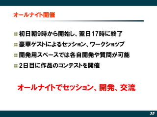 オールナイト開催


 初日朝9時から開始し、翌日17時に終了
 豪華ゲストによるセッション、ワークショップ
 開発用スペースでは各自開発や質問が可能
 2日目に作品のコンテストを開催


オールナイトでセッション、開発、交流


                         35
 