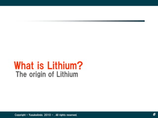 What is Lithium?
The origin of Lithium




Copyright © YusukeAndo. 2010 - . All rights reserved.   6
 