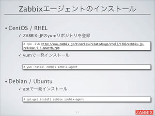 Zabbixエージェントのインストール

• CentOS   / RHEL 
    ✓   ZABBIX-JPのyumリポジトリを登録
        # rpm -ivh http://www.zabbix.jp/binaries/relatedpkgs/rhel5/i386/zabbix-jp-
        release-5-3.noarch.rpm

    ✓   yumで一発インストール

        # yum install zabbix zabbix-agent




• Debian   / Ubuntu 
    ✓   aptで一発インストール

        # apt-get install zabbix zabbix-agent



                                        11
 