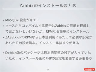 Zabbixのインストールまとめ


• MySQLの設定がキモ！

• ソースからコンパイルする場合はZabbixの詳細を理解し

ておかないといけないが、RPMなら簡単にインストール
• ZABBIX-JPのRPMなら日本語利用にあたって必要な設定が

あらかじめ設定済み。インストール後すぐ使える

• Debian系のパッケージは日本語関連の設定が入っていな

いため、インストール後にPHPの設定を変更する必要あり


                 14
 