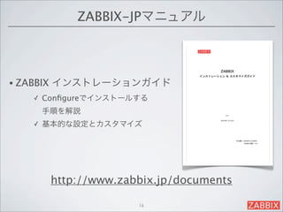 ZABBIX-JPマニュアル



• ZABBIX   インストレーションガイド
    ✓   Conﬁgureでインストールする
        手順を解説
    ✓   基本的な設定とカスタマイズ




           http://www.zabbix.jp/documents

                         16
 