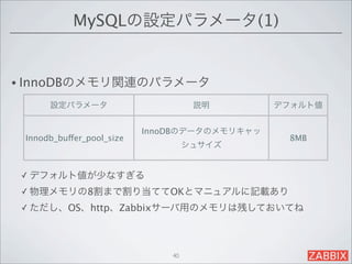 MySQLの設定パラメータ(1)


• InnoDBのメモリ関連のパラメータ

      設定パラメータ                        説明        デフォルト値


                           InnoDBのデータのメモリキャッ
 Innodb_buffer_pool_size                        8MB
                                    シュサイズ


 ✓ デフォルト値が少なすぎる

 ✓ 物理メモリの8割まで割り当ててOKとマニュアルに記載あり

 ✓ ただし、OS、http、Zabbixサーバ用のメモリは残しておいてね




                               40
 