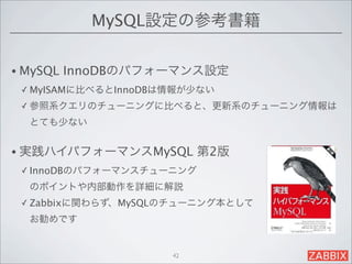 MySQL設定の参考書籍

• MySQL   InnoDBのパフォーマンス設定
 ✓ MyISAMに比べるとInnoDBは情報が少ない

 ✓ 参照系クエリのチューニングに比べると、更新系のチューニング情報は

  とても少ない


• 実践ハイパフォーマンスMySQL        第2版
 ✓ InnoDBのパフォーマンスチューニング

  のポイントや内部動作を詳細に解説
 ✓ Zabbixに関わらず、MySQLのチューニング本として

  お勧めです


                     42
 