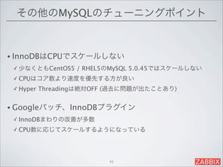 その他のMySQLのチューニングポイント



• InnoDBはCPUでスケールしない
 ✓ 少なくともCentOS5    / RHEL5のMySQL 5.0.45ではスケールしない
 ✓ CPUはコア数より速度を優先する方が良い

 ✓ Hyper   Threadingは絶対OFF (過去に問題が出たことあり)


• Googleパッチ、InnoDBプラグイン
 ✓ InnoDBまわりの改善が多数

 ✓ CPU数に応じてスケールするようになっている




                          43
 