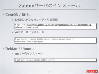 Zabbixサーバのインストール
• CentOS   / RHEL 
    ✓   ZABBIX-JPのyumリポジトリを登録
        # rpm -ivh http://www.zabbix.jp/binaries/relatedpkgs/rhel5/i386/zabbix-jp-
        release-5-3.noarch.rpm

    ✓   yumで一発インストール

        # yum install zabbix zabbix-server zabbix-server-mysql 
        zabbix-web zabbix-web-mysql



• Debian   / Ubuntu 
    ✓   aptで一発インストール

        # apt-get install zabbix zabbix-server




                                        5
 