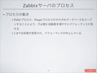 Zabbixサーバのプロセス
• プロセスの動き
  ✓ Pollerプロセス、Pingerプロセスがそれぞれデータベースをオープ

   ンすることにより、不必要に起動数を増やすとパフォーマンスが落
   ちる
  ✓ 1.8では処理が変更され、パフォーマンスが向上している




                   54
 