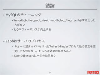 結論
• MySQLのチューニング
   ✓ innodb_buffer_pool_sizeとinnodb_log_ﬁle_sizeは必ず修正した

    方が良い
   ✓ I/Oパフォーマンスが向上する




• Zabbixサーバのプロセス
   ✓ キューに溜まっていなければPollerやPingerプロセス数の設定を変

    更しても効果なし。むしろ逆効果の場合もある
   ✓ StartDBSyncersは一定の効果あり




                          57
 