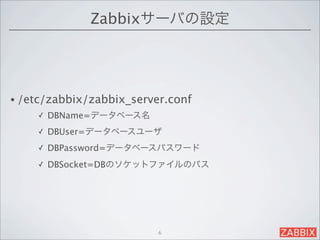 Zabbixサーバの設定




• /etc/zabbix/zabbix_server.conf 
    ✓   DBName=データベース名
    ✓   DBUser=データベースユーザ
    ✓   DBPassword=データベースパスワード
    ✓   DBSocket=DBのソケットファイルのパス




                         6
 