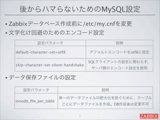 後からハマらないためのMySQL設定
• Zabbixデータベース作成前に/etc/my.cnfを変更
• 文字化け回避のためのエンコード設定

             設定パラメータ                            説明

  default-character-set=utf8            デフォルトエンコードをutf8に設定

                                        SQLクライアントの設定に関わらず、
  skip-character-set-client-handshake
                                        サーバ側のエンコード設定を使用

• データ保存ファイルの設定

     設定パラメータ                               説明

                         単一のデータファイルの肥大化を防ぐために、テーブル
  innodb_ﬁle_per_table
                          ごとにデータファイルを作成。DB作成後は変更不可


                                  7
 