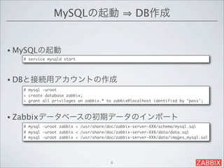 MySQLの起動                           DB作成


• MySQLの起動
   # service mysqld start




• DBと接続用アカウントの作成
   # mysql -uroot
   > create database zabbix;
   > grant all privileges on zabbix.* to zabbix@localhost identified by ‘pass’;



• Zabbixデータベースの初期データのインポート
   # mysql -uroot zabbix < /usr/share/doc/zabbix-server-XXX/schema/mysql.sql
   # mysql -uroot zabbix < /usr/share/doc/zabbix-server-XXX/data/data.sql
   # mysql -uroot zabbix < /usr/share/doc/zabbix-server-XXX/data/images_mysql.sal




                                       8
 