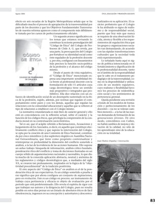 Agosto 2004
8382
Docencia Nº 23PROFESIÓN DOCENTE ÉTICA, EDUCACIÓN Y PROFESIÓN DOCENTE
○○○○○○○○○○○○○○○○○○○○○○○○○○○○○○○○○○○○○○○○○○○○○○○○○○○○○○○○○○○○○○○○○○○○○○○○○○○○○○○
○○○○○○○○○○○○○○○○○○○○○○○○○○○○○○○○○○○○○○○○○○○○○○○○○○○○○○○○○○○○○○○○○○○○○○○○○○○○○○○
dencia la necesidad de atender a las dimensiones
morales del sujeto en formación y reducir de ese
modo los riesgos excesivos de un cientificismo
tecnocrático y pragmático contenido en los desa-
rrollos contemporáneos de las disciplinas de estu-
dio, legitimado socialmente por su valor de uso y
transacción económica.
La educación chilena ha realizado este esfuerzo
en consonancia con la tónica de los desarrollos de
la educación mundial, en el sentido de explicitar
curricularmente la formación en valores, transfor-
mándola en un mandato legal.
Según un estudio sobre educación valórica efec-
tuado en 26 países de Europa, Echeverría (15) cita
que los siguientes son los temas de educación ética
que se hallan presentes en los currícula escolares:
Ciudadanía en 12 países; Entendimiento Inter-
nacional, también en 12; Educación Multicul-
tural, en 12; Democracia, en 11; Paz, en 11; Antirracismo, en 10;
Tolerancia, en 6; Conciencia Nacional, en 6 y Derechos Humanos,
en 5 países.
Además, en el 42% de estos países es utilizada la Educación Moral y
Ética como asignatura explícita y, en el 46% de ellos las asignaturas de
Educación Cívica y Estudios Sociales son utilizadas para la educación
en valores.
En el caso de nuestra Reforma Curricular 1996-2002, los temas
transversales incorporados explícitamente al currículo son:
Crecimiento y Autoafirmación Personal, Desarrollo del Pensamien-
to, Formación Ética y La Persona y su Entorno que, en su conjunto
“deben contribuir significativamente al proceso de crecimiento y
autoafirmación personal; a orientar la forma en que la persona se relaciona
con otros seres humanos y con el mundo; a fortalecer y afianzar la formación
ético-valorativa, y al desarrollo del pensamiento creativo y crítico. Los Obje-
tivos Fundamentales Transversales, junto con profundizar la formación en
valores fundamentales, buscan desarrollar en los alumnos y alumnas una
actitud reflexiva y crítica, que les permita comprender y participar activa-
mente como ciudadano, en el cuidado y reforzamiento de la identidad nacio-
nal y la integración social y en la solución de los múltiples problemas que
enfrenta la sociedad moderna”(16).
De esta cita y de la elección de denominaciones más generales
en la identificación de los temas de nuestros objetivos transversales se
infiere la explicitación en el currículo, de un fuerte componente ético-
valorativo que, según el formato de la transversalidad, debe ser atendi-
do por todas las disciplinas de estudio, las que en su interior también
explicitan los valores inherentes al conocimiento mismo y a los propó-
sitos de su enseñabilidad, como ya hemos señalado.
La incorporación de la transversalidad al currículo escolar constitu-
ye una estrategia eficaz para recuperar, de cierto modo, un sentido de
educación general, integral y de calidad para todos, pero ello contrasta
con la poca atención que se le ha brindado a la necesaria revisión a
efectuar en el campo de la formación de los docentes. La transversa-
lidad exige que la racionalidad pedagógica de la enseñanza de las disci-
plinas se integre a la racionalidad argumentativa de la educación en
valores en una nueva didáctica que debe, en un futuro próximo, trans-
formarse en un muy interesante campo de investigación.
Las Universidades, las Facultades de Educación y los centros de for-
mación y perfeccionamiento deben dirigir sus esfuerzos en esas direc-
ciones, pues, por ahora, una muy reciente investigación (17) llevada a
En estas materias, hay dos
ejemplos importantes en nuestro
país que han dejado en evidencia
la preocupación por el fortaleci-
miento de la educación en valo-
res y de la ética de los docentes.
Uno de ellos es la incorpora-
ción de la transversalidad, los Ob-
jetivos Fundamentales Transversa-
les, al currículo escolar, efectuada
por la Reforma Curricular Chile-
na 1996-2002, lo que constituye
un esfuerzo considerable por el de-
sarrollo cultural que impulsa y
porque ha requerido de grandes
consensos teóricos y decididos
apoyos políticos en su proceso de
concretización.
El formato de la transver-
salidad resulta un muy buen re-
curso curricular para poner en evi-
efecto en seis escuelas de la Región Metropolitana señala que se ha
dificultado mucho el proceso de apropiación de la transversalidad por
parte de los docentes y que los Objetivos Fundamentales Transversa-
les de nuestra reforma aparecen como el componente más débilmen-
te tratado por los cursos de perfeccionamiento oficiales.
Un segundo avance significativo en
los temas que estamos revisando lo
constituye la reciente promulgación del
“Código de Ética” del Colegio de Pro-
fesores de Chile A. G. que revela, por
una parte, la preocupación del Colegio
por fortalecer su identidad social como
ente regulador de la profesión docente
y, por otra, configurar con lineamientos
más precisos la función socio-política
de la profesión y el alcance del código
mismo.
Desde el punto de vista regulativo,
el “Código de Ética” mencionado ex-
presa una importante sensibilidad éti-
ca frente al profesional docente con la
formulación de sólo 11 artículos cuya
carga deontológica tiene un sentido
más propositivo e integrador que pro-
hibitivo. Ella dice relación con un es-
fuerzo de identificación social de un desempeño sustentado en la éti-
ca de la profesión, regido, además, por normas que regulan el com-
portamiento entre pares y con los demás, aquellas que regulan las
relaciones con la comunidad educacional y aquellas que se refieren al
tipo de relaciones a establecer con el Colegio mismo.
La normativa estandarizada es más bien de carácter general y ello
está en concordancia con la reflexión actual, sobre el carácter y la
función de los códigos éticos, que privilegia la comprensión de la con-
ducta moral en su contextuación socio-histórica.
Tal es así, que el acápite referido a Reclamaciones, Acusaciones y
Juzgamiento de los Asociados, es decir, en aquello que constituye efec-
tivamente conflicto ético y que supone la intervención del Colegio,
se opta por la creación de una Comisión de Ética Nacional, constitui-
da por cinco miembros (y dos suplentes) elegidos en Asamblea Nacio-
nal Extraordinaria, que tiene como propósito contextualizar y
reinterpretar en profundidad la dimensión del conflicto sometido a
análisis, a la luz de la evidencia de las acciones humanas. Ello supone
un arduo trabajo: búsqueda de información, análisis crítico fundado,
ponderación ética del conflicto y toma de decisiones ilustradas en un
cuerpo sólido de argumentaciones racionales y razonables, lo que dis-
ta mucho de la conocida aplicación abstracta, neutral y anónima de
los reglamentos y códigos deontológicos que, a mediados del siglo
XX, se crearon tan profusamente, inspirados en la lógica de la “obje-
tividad procedimental” de la tradición positivista.
El otro aspecto del “Código de Ética” en análisis es el de la pon-
deración ética de sus expectativas. Es un código sometido a prueba y
eso significa que por ahora configura un conjunto de aspiraciones,
pero en evolución. Este es un código en proceso, un instrumento de
trabajo cuya pertinencia y eficacia es objeto de evaluación por el
período que está predeterminado. Ello revela el espíritu de rigor con
que trabajan sus autores y la dirigencia del Colegio, pues no resulta
posible en estos días pensar en un listado de absolutos éticos de fácil
obsolescencia, ingenuos en su concepción y autoritarios y descontex-
El “Código de Ética”
mencionado expresa
una importante sensi-
bilidad ética frente al
profesional docente
con la formulación de
sólo 11 artículos cuya
carga deontológica
tiene un sentido más
propositivo e integra-
dor que prohibitivo.
tualizados en su aplicación. El ca-
rácter probatorio que el Colegio
le ha atribuido es signo de realis-
mo y de responsabilidad social,
puesto que hoy más que nunca
se requiere de una observación lú-
cida, atenta y flexible a los reque-
rimientos de regulación ética que
los grupos y organizaciones socia-
les van demandando, de acuerdo
con las rápidas transformaciones
culturales que la sociedad toda
está experimentando.
Lo señalado hasta aquí es sig-
no de política intencionada en el
fortalecimiento y dignificación de
la profesionalidad docente, tanto
en el ámbito de la responsabilidad
que le cabe en el tratamiento pe-
dagógico de la transversalidad, co-
mo en la disponibilidad y utiliza-
ción de un modelo regulativo,
cuyo realismo y flexibilidad favo-
rece los procesos de reidentifica-
ción social y los sentimientos de
pertenencia gremial.
Queda pendiente una revisión
a fondo de los modelos de forma-
ción y perfeccionamiento de los
docentes —ya no se toleran cam-
bios menores— a la luz de las nue-
vas demandas de formación de las
generaciones jóvenes. De otro
modo, coincidimos con Cullen,
no habrá cambios de mejora y ele-
vación de la calidad, no sólo de
los aprendizajes sino de la educa-
ción en su totalidad.
Carlos Runcie (Perú). Cien rosas para cien esperas.
Juan Muñoz (España). Conversación.
 