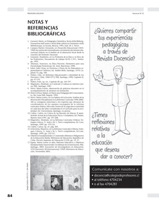 84
Docencia Nº 23PROFESIÓN DOCENTE Agosto 2004
85
...DEL MOVIMIENTO PEDAGÓGICO
“El Movimiento Pedagógico es una instancia de participa-
cióndelColegiodeProfesoresdondedocentes,grupalmen-
te, discuten y reflexionan en torno al quehacer educativo,
aportando a la generación de un pensamiento pedagógi-
co alternativo al ‘discurso oficial’ en el que se mueven las
políticas educativas en Chile y Latinoamérica”.
Noticias
Movimiento
Pedagógico
del
Durante dos días, un centenar
de profesoras y profesores de
Arica a Punta Arenas, integrantes
del Movimiento Pedagógico, jun-
to a los directores regionales de
los Departamentos de Educación
y Perfeccionamiento, se reunie-
ron para compartir y analizar as-
pectos importantes de su traba-
jo: las investigaciones realizadas
por los distintos grupos en el pe-
ríodo 2003 y el tema curricular,
eje de nuestro próximo Congre-
so Pedagógico.
Además, como trabajo final
del encuentro, los/las integrantes
asistentes de los catorce equipos
6º Seminario Nacional del Movimiento Pedagógico
El Quisco, 7 y 8 de mayo 2004
regionales, planificaron las nuevas actividades para el año; inicia-
tivas que están concentradas en: seminarios regionales, provin-
ciales o comunales para incorporar a nuevos grupos de trabajo;
seguimiento presencial a los/las líderes pedagógicos para apoyar
su autonomía y perfeccionamiento; eventos educativo-pedagógi-
cos con temáticas contingentes como lo curricular, evaluación de
desempeño docente, Marco de la Buena Enseñanza, género, tra-
bajo infantil, entre otros; y difundir los objetivos del Movimiento
Pedagógico a través de los medios de comunicación con los que
puedan disponer en su localidad.
En el acto inaugural, además de las palabras del Director Na-
cional, Guillermo Scherping, estuvo presente el saludo de
Comberty Rodríguez, encargado de la Internacional de la Educa-
ción para América Latina, quien nos acompañó durante todo el
seminario, valorando enormemente el trabajo que el Colegio de
Profesores ha realizado a través del Movimiento Pedagógico. Con-
tamos, también, con la participación del curriculista y académico
NOTAS Y
REFERENCIAS
BIBLIOGRÁFICAS
1. Gennari, Mario, en Pedagogía e Semiótica, Storia della Bildung.
Formazione dell’uomo e storia della cultura in Germania e nella
Mitteleuropa, La Scuola, Brescia, 1995, trad. M. L. Nervi.
2. Campos Harriet, Fernando, en Desarrollo Educacional (1810-
1960) da cuenta del extraordinario crecimiento del sistema edu-
cacional chileno en el ámbito de la educación fiscal desde la
creación del Instituto Nacional.
3. Giannini, Humberto, en La Profesión de la Ética y la Ética de
las Profesiones, Documento de trabajo 26-92, C.P.U., Santia-
go, 1992.
4. Altarejos, Francisco, en Ética Docente, Elementos para una
Deontología Profesional, Ed. Ariel, Barcelona, 1998.
5. Jobet, Julio César, en Doctrina y Praxis de los Educadores re-
presentativos Chilenos, Ed. Andrés Bello, Santiago, 1970, Ca-
pítulo VI, pág. 349.
6. Núñez, Iván, en Reformas Educacionales e Identidad de los
Docentes. Chile, 1960-1973, PIIE, Santiago, 1990, Capítulo II,
pp. 67-133.
7. Núñez, Iván, op. cit., Capítulo III, pp. 145-197.
8. Magendzo, Abraham, en Currículo y Cultura en América Lati-
na, PIIE, Santiago, 1987.
9. Nervi, María Loreto, observación de prácticas docentes en el
acompañamiento de alumnos en formación.
10. Flórez Ochoa, Rafael, en Hacia una Pedagogía del Conocimien-
to, Mc Graw-Hill, Bogotá, 1994.
11. Nervi, María Loreto, en Los Saberes de la Escuela: Análisis de la
Renovación Disciplinaria en la Reforma Curricular 1996-2002.
Allí se consignan entrevistas a los expertos que oficiaron de
coordinadores de los equipos encargados de la reforma
curricular chilena. Ellos dan cuenta de la carga ética contenida
en cada área del saber considerada en el currículo para la esco-
laridad. Ed. Universitaria, Santiago, en prensa.
12. Cullen, Carlos, en Crítica de las Razones de Educar, II parte,
Sentido Actual de la Educación Ética y Ciudadana, Ed. Paidós,
Buenos Aires,1997, pp. 197-208.
13. Magendzo, Abraham, en La Reforma Curricular Chilena: En-
foques críticos, X. Azúa y M. L. Nervi compiladoras, Ed. Lom,
Santiago, 1999, pp. 123-131.
14. Cullen, Carlos, op. cit. pág. 205.
15. Echeverría, Mauricio, en La Reforma Curricular Chilena: Enfo-
ques Críticos, X. Azúa y M. L. Nervi compiladoras, Ed Lom.
Santiago, 1999, pp. 133-157.
16. Objetivos Fundamentales y Contenidos Mínimos Obligatorios
de la Educación Media, Ministerio de Educación, República de
Chile, Decreto Supremo de Educación N 220, pp. 19- 27.
17. Egaña, María Loreto et alter, Reforma Educativa y Objetivos
fundamentales transversales: los dilemas de la innovación, PIIE,
Santiago, 2003, Encuentro de Investigadores en Educación,
XVII Nacional y III Internacional, CPEIP; Ministerio de Educa-
ción, Noviembre 2003.
JasperJohns(EE.UU.).Sintítulo.
 