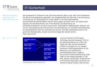 IT-Sicherheit

BSI, Bundesamt für    Das Bundesamt für Sicherheit in der Informationstechnik (BSI) wurde 1991 nach Inkrafttreten
Sicherheit in der     des BSI-Errichtungsgesetzes gegründet. Der Aufgabenbereich des BSI liegt in der Entwicklung
Informationstechnik   und Förderung von Technologien für sichere Netze für die Informationstechnik.
                      Schwerpunkte der BSI-Aktivitäten sind der Schutz gegen Computer-Viren, die elektronische
                      Signatur, die Internetsicherheit, der IT-Grundschutz, die Überprüfung von
                      Sicherheitsarchitekturen und das E-Government. Verschiedenen Arbeitsgruppen befassen sich
                      mit der Fortentwicklung des E-Government, der Bereitstellung von Computer-Dienstleistungen
                      für Bundesbehörden sowie der Sicherheit des Internet. Das BSI erstellt Dokumente für die
                      genannten Schwerpunkte, die über das Internet abgerufen werden können.
                      http://www.bsi.de


CC, common criteria                                                     „Common Criteria for Information
                                                                        Technology Security Evaluation“ (CC) ist
                                                                        die Weiterentwicklung von ITSEC, der
                                                                        TCSEC der USA und der kanadischen
                                                                        CTCPEC. Es handelt sich um weltweit
                                                                        anerkannte Sicherheitsstandards für die
                                                                        Bewertung und Zertifizierung
                                                                        informationstechnischer Systeme.
                                                                        Die Common-Criteria-Zertifizierung wurde
                                                                        1998 von den Regierungsstellen in den
                                                                        USA, Kanada, Deutschland, Großbritannien
                                                                        und Frankreich begründet und bereits von
                      Entwicklung der Common Criteria (CC)              mehreren anderen Ländern übernommen.
                                                                                                                    12
 