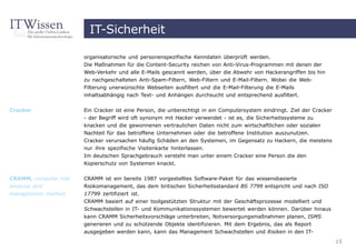 IT-Sicherheit

                       organisatorische und personenspezifische Kenndaten überprüft werden.
                       Die Maßnahmen für die Content-Security reichen von Anti-Virus-Programmen mit denen der
                       Web-Verkehr und alle E-Mails gescannt werden, über die Abwehr von Hackerangriffen bis hin
                       zu nachgeschalteten Anti-Spam-Filtern, Web-Filtern und E-Mail-Filtern. Wobei die Web-
                       Filterung unerwünschte Webseiten ausfiltert und die E-Mail-Filterung die E-Mails
                       inhaltsabhängig nach Text- und Anhängen durchsucht und entsprechend ausfiltert.


Cracker                Ein Cracker ist eine Person, die unberechtigt in ein Computersystem eindringt. Ziel der Cracker
                       - der Begriff wird oft synonym mit Hacker verwendet - ist es, die Sicherheitssysteme zu
                       knacken und die gewonnenen vertraulichen Daten nicht zum wirtschaftlichen oder sozialen
                       Nachteil für das betroffene Unternehmen oder die betroffene Institution auszunutzen.
                       Cracker verursachen häufig Schäden an den Systemen, im Gegensatz zu Hackern, die meistens
                       nur ihre spezifische Visitenkarte hinterlassen.
                       Im deutschen Sprachgebrauch versteht man unter einem Cracker eine Person die den
                       Kopierschutz von Systemen knackt.


CRAMM, computer risk   CRAMM ist ein bereits 1987 vorgestelltes Software-Paket für das wissensbasierte
analysis and           Risikomanagement, das dem britischen Sicherheitsstandard BS 7799 entspricht und nach ISO
management method      17799 zertifiziert ist.
                       CRAMM basiert auf einer toolgestützten Struktur mit der Geschäftsprozesse modelliert und
                       Schwachstellen in IT- und Kommunikationssystemen bewertet werden können. Darüber hinaus
                       kann CRAMM Sicherheitsvorschläge unterbreiten, Notversorgungsmaßnahmen planen, ISMS
                       generieren und zu schützende Objekte identifizieren. Mit dem Ergebnis, das als Report
                       ausgegeben werden kann, kann das Management Schwachstellen und Risiken in den IT-
                                                                                                                         15
 