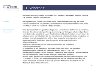IT-Sicherheit

                  gestützten Geschäftsprozessen, in Software und Hardware, Netzwerken, Personal, Gebäude
                  u.a. erfassen, bewerten und beseitigen.


Crasher           Die Begriffe Hacker, Cracker und Crasher haben unterschiedliche Bedeutung. Bei einem
                  Crasher handelt es sich um jemanden, der Vandalismus in Computersystemen ausübt, diese
                  zum Absturz bringt und vorsätzlich Schaden anrichtet.


Datensicherheit   Unter Datensicherheit sind gesetzliche Regelungen und technische Maßnahmen zu verstehen,
data security     durch die die unberechtigte Speicherung, Verarbeitung und Weitergabe schutzwürdiger Daten
                  verhindert werden soll. Ziel ist es, die Persönlichkeitsrechte des Menschen vor den Folgen der
                  Erfassung seiner Individualdaten bei der manuellen und automatischen Datenverarbeitung zu
                  schützen. Innerhalb eines Betriebs gehören dazu personelle, organisatorische und
                  revisionstechnische Regelungen, außerdem geräte- und programmtechnische
                  Schutzmechanismen.
                  Datenschutz, Datenintegrität und Datensicherung bilden die verlässliche
                  Informationsverarbeitung.
                  In Deutschland ist der Datenschutz durch das „Gesetz zum Schutz vor Missbrauch
                  personenbezogener Daten bei der Datenverarbeitung“ vom 27.1.1977 im
                  Bundesdatenschutzgesetz (BDSG) verankert. Gewerbliche oder staatliche Computeranwender
                  mit schutzbedürftigen Daten müssen Datenschutzbeauftragte einsetzen.
                  Darüber hinaus gibt es in Deutschland das Bundesgesetz über den Datenschutzgesetz vom
                  19.06.1992. Es lautet: „Wer personenbezogene Daten für sich selbst oder im Auftrag für
                  andere elektronisch bearbeitet, muss durch geeignete Maßnahmen den Verlust und den
                  Missbrauch dieser Daten verhindern“.
                                                                                                                   16
 