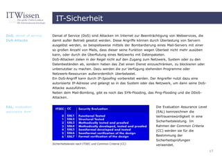 IT-Sicherheit

DoS, denial of service   Denial of Service (DoS) sind Attacken im Internet zur Beeinträchtigung von Webservices, die
DoS-Attacke              damit außer Betrieb gesetzt werden. Diese Angriffe können durch Überlastung von Servern
                         ausgelöst werden, so beispielsweise mittels der Bombardierung eines Mail-Servers mit einer
                         so großen Anzahl von Mails, dass dieser seine Funktion wegen Überlast nicht mehr ausüben
                         kann, oder durch die Überflutung eines Netzwerks mit Datenpaketen.
                         DoS-Attacken zielen in der Regel nicht auf den Zugang zum Netzwerk, System oder zu den
                         Datenbeständen ab, sondern haben das Ziel einen Dienst einzuschränken, zu blockieren oder
                         unbenutzbar zu machen. Dazu werden die zur Verfügung stehenden Programme oder
                         Netzwerk-Ressourcen außerordentlich überbelastet.
                         Ein DoS-Angriff kann durch IP-Spoofing vorbereitet werden. Der Angreifer nutzt dazu eine
                         autorisierte IP-Adresse und gelangt so in das System oder das Netzwerk, um dann seine DoS-
                         Attacke auszuführen.
                         Neben dem Mail-Bombing, gibt es noch das SYN-Flooding, das Ping-Flooding und die DDoS-
                         Attacken.


EAL, evaluation                                                                       Die Evaluation Assurance Level
assurance level                                                                       (EAL) kennzeichnen die
                                                                                      Vertrauenswürdigkeit in eine
                                                                                      Sicherheitsleistung. Im
                                                                                      Rahmen der Common Criteria
                                                                                      (CC) werden sie für die
                                                                                      Bestimmung der
                                                                                      Sicherheitsprüfungen
                         Sicherheitslevels nach ITSEC und Common Criteria (CC)        verwendet.
                                                                                                                       17
 