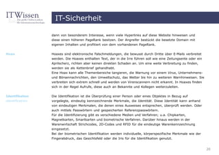 IT-Sicherheit

                 dann von besonderem Interesse, wenn viele Hyperlinks auf diese Website hinweisen und
                 diese einen höheren PageRank besitzen. Der Angreifer bestückt die besetzte Domain mit
                 eigenen Inhalten und profitiert von dem vorhandenen PageRank.


Hoax             Hoaxes sind elektronische Falschmeldungen, die bewusst durch Dritte über E-Mails verbreitet
                 werden. Die Hoaxes enthalten Text, der in die Irre führen soll wie eine Zeitungsente oder ein
                 Aprilscherz, richten aber keinen direkten Schaden an. Um eine weite Verbreitung zu finden,
                 werden sie als Kettenbrief gehandhabt.
                 Eine Hoax kann alle Themenbereiche tangieren, die Warnung vor einem Virus, Unternehmens-
                 und Börsennachrichten, den Umweltschutz, das Wetter bis hin zu weiteren Warnhinweisen. Sie
                 verbreiten sich extrem schnell und werden von Virenscannern nicht erkannt. In Hoaxes finden
                 sich in der Regel Aufrufe, diese auch an Bekannte und Kollegen weiterzuleiten.


Identifikation   Die Identifikation ist die Überprüfung einer Person oder eines Objektes in Bezug auf
identification   vorgelegte, eindeutig kennzeichnende Merkmale, die Identität. Diese Identität kann anhand
                 von eindeutigen Merkmalen, die denen eines Ausweises entsprechen, überprüft werden. Oder
                 auch mittels Passwörtern und gespeicherten Referenzpasswörtern.
                 Für die Identifizierung gibt es verschiedene Medien und Verfahren; u.a. Chipkarten,
                 Magnetkarten, Smartkarten und biometrische Verfahren. Darüber hinaus werden in der
                 Warenwirtschaft Strichcodes, 2D-Codes und RFID für die eindeutige Warenkennzeichnung
                 eingesetzt.
                 Bei der biometrischen Identifikation werden individuelle, körperspezifische Merkmale wie der
                 Fingerabdruck, das Gesichtsfeld oder die Iris für die Identifikation genutzt.


                                                                                                                 20
 