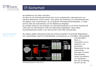 IT-Sicherheit

                     die Verfälschung von Daten verhindern.
                     Die Basis für die Informationssicherheit kann durch konzeptionelle, organisatorische und
                     operative Maßnahmen erreicht werden. Dazu gehört die Umsetzung von sicherheitsrelevanten
                     Grundsätzen eines Unternehmens, die so genannte Informationssicherheitspolitik. In dieser
                     sind die Ziele des Unternehmens und die Realisierung festgelegt.
                     Ein wichtiger Ansatz für die Sicherheit von Informationssystemen ist der British Standard BS
                     7799 sowie der ISO-Standard 17799 als Implementierungsleitfaden. Diese beiden
                     Sicherheitsstandards werden in der Security-Norm ISO 27001 berücksichtigt.

Internetsicherheit   Als weltweit größter Netzverbund bietet das Internet Angreifern hinreichende Möglichkeiten,
Internet security    sich unberechtigten Zugriff auf Datenbestände und Ressourcen zu verschaffen, Datenbestände
                                                                                             und übertragene
                                                                                            Daten zu
                                                                                            manipulieren und zu
                                                                                            sabotieren. Die
                                                                                            technischen
                                                                                            Möglichkeiten für das
                                                                                            unberechtigte
                                                                                            Eindringen in fremde
                                                                                            Datenbestände
                                                                                            reichen vom Abhören
                                                                                            von Passwörtern,
                                                                                            über das IP-Spoofing,
                     Übertragungsstrecke mit Web-Shield                                     bei dem sich der

                                                                                                                    22
 