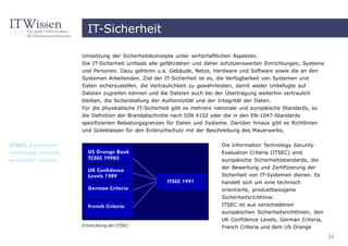 IT-Sicherheit

                      Umsetzung der Sicherheitskonzepte unter wirtschaftlichen Aspekten.
                      Die IT-Sicherheit umfasst alle gefährdeten und daher schützenswerten Einrichtungen, Systeme
                      und Personen. Dazu gehören u.a. Gebäude, Netze, Hardware und Software sowie die an den
                      Systemen Arbeitenden. Ziel der IT-Sicherheit ist es, die Verfügbarkeit von Systemen und
                      Daten sicherzustellen, die Vertraulichkeit zu gewährleisten, damit weder Unbefugte auf
                      Dateien zugreifen können und die Dateien auch bei der Übertragung weiterhin vertraulich
                      bleiben, die Sicherstellung der Authentizität und der Integrität der Daten.
                      Für die physikalische IT-Sicherheit gibt es mehrere nationale und europäische Standards, so
                      die Definition der Brandabschnitte nach DIN 4102 oder die in den EN-1047-Standards
                      spezifizierten Belastungsgrenzen für Daten und Systeme. Darüber hinaus gibt es Richtlinien
                      und Güteklassen für den Einbruchschutz mit der Beschreibung des Mauerwerks.


ITSEC, information                                                         Die Information Technology Security
technology security                                                        Evaluation Criteria (ITSEC) sind
evaluation criteria                                                        europäische Sicherheitsstandards, die
                                                                           der Bewertung und Zertifizierung der
                                                                           Sicherheit von IT-Systemen dienen. Es
                                                                           handelt sich um eine technisch
                                                                           orientierte, produktbezogene
                                                                           Sicherheitsrichtlinie.
                                                                           ITSEC ist aus verschiedenen
                                                                           europäischen Sicherheitsrichtlinien, den
                                                                           UK Confidence Levels, German Criteria,
                      Entwicklung der ITSEC                                French Criteria und dem US Orange
                                                                                                                      26
 