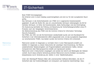 IT-Sicherheit

              Book TCSEC hervorgegangen.
              Die Kriterien sind in einem Katalog zusammengefasst und sind nur für den europäischen Raum
              gültig.
              Das Vertrauen in die Sicherheitsstufen von ITSEC ist in sogenannte Evolutionsstufen
              gegliedert. Es gibt die Stufen E0, was ein unzureichendes Vertrauen widerspiegelt, bis E6 für
              höchstes Vertrauen. Je höher die Evolutionsstufe, desto fachkundiger sind die Eindringlinge.
              Die Evaluierung beinhaltet die Prüfung und Bewertung der Sicherheitseigenschaften eines IT-
              Produkts nach den festgelegten Sicherheitskriterien.
              Die Weiterentwicklung des ITSEC sind die Common Criteria for Information Technology
              Security Evaluation.
              Die ITSEC, die 1991 von der EU-Kommission verabschiedet wurde und vom Bundesamt für
              Sicherheit in der Informationstechnik (BSI) angewendet wird, ist das europäische Gegenstück
              zur amerikanischen TCSEC. Aus beiden wurden die Common Criteria (CC) entwickelt.


Makrovirus    Makroviren werden im Gegensatz zu normalen Viren in einer Makrosprache erstellt und
macro virus   befallen im Gegensatz zu diesen Dokumente der jeweiligen Host-Anwendung. Da Makros
              wiederkehrende Tastatureingaben und Programmabläufe automatisieren helfen, können
              Computerviren über Makroprogramme erstellt und reproduziert werden.
              Makroviren sind in Dokumenten eingelagert und werden bei Aufruf und Weitergabe der Dateien
              verteilt. Durch diese einfache Verbreitung können Makroviren enorme Schäden verursachen,
              beispielsweise durch Veränderung der Zahlen in einer Tabellenkalkulation.


Malware       Unter den Oberbegriff Malware fallen alle unerwünschten Software-Aktivitäten, die die IT-
              Sicherheit oder die Funktionsfähigkeit von Computern und Systemen beeinträchtigt. Dazu
                                                                                                              27
 