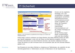 IT-Sicherheit

                                                                                     Hinweis auf die angebliche
                                                                                     Homepage. Die in die
                                                                                     nachgebildeten Hompages
                                                                                     eingetragenen persönliche
                                                                                     Identifikationsnummern
                                                                                     und Transaktionsnummern
                                                                                     werden ausgefiltert und
                                                                                     stehen den Angreifern
                                                                                     unmittelbar für
                                                                                     unberechtigte
                                                                                     Finanztransaktionen auf
                                                                                     der richtigen Homepage zur
                                                                                     Verfügung.
                                                                                     Da das Phishing wegen
            Beispiel, in der die Postbank auf gefälschte Home-Pages zum Zwecke des   dessen Vorgehensweise
            Phishings hinweist
                                                                                nicht mehr den erhofften
            Erfolg zeitigt, wurde es verfeinert zum Spear-Phishing. Bei dieser Methode werden die Opfer
            ganz gezielt angegangen in dem sich die Phisher als alte Bekannte ausgeben und dazu
            harmlose Informationen aus Social Networks benutzen. Das darüber aufgebaute Vertrauen
            nutzen die Phisher um über Formulare einen Link anzuklicken über den eine Ominöse Software
            geladen wird.


Phreaking   Das Phreaking ist eine ältere Methode zu Umgehung von Telefonkosten, die ursächlich mit den
            Vermittlungstechniken in Telefonnetzen und dort im Besonderen mit der Signalisierung
                                                                                                                  30
 