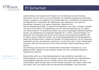 IT-Sicherheit

                         zusammenhängt. Die Kreativität der Phreaker, das sind Diejenigen die das Phreaking
                         beherrschen, hat sich nicht nur auf das Nachbilden von Signalisierungssequenzen beschränkt.
                         Phreaker analysieren und modifizieren die Schwachstellen der verschiedenen Einwahltechniken
                         und Bezahlformen, einschließlich der Telefonkarten oder Callingcards, und setzen die
                         Erkenntnisse konsequent zum eigenen kostenlosen Telefonieren ein.
                         Was die Signalisierung betrifft, so arbeiten Fernmeldenetze in den USA, in Kanada, Australien
                         und China mit der älteren C5-Signalisierung, die als Innenband-Signalisierung mit Zweiton-
                         und Mehrtonverfahren im Sprachkanal arbeitet, also keinen unabhängigen Signalisierungskanal
                         benutzt, wie beispielsweise das Signalisierungssystem Nr. 7 (CCS7). Die Steuersignale und -
                         sequenzen der C5-Signalisierung können somit direkt aus dem Sprachkanal ausgefiltert und
                         für eigene Zwecke missbraucht werden. Da die Betreibergesellschaften die Steuersequenzen
                         wegen des Phreaking ändern, arbeiten die Phreaker mit Frequenzscannern, die die Frequenzen
                         automatisch scannen, die Sequenzen aufzeichnen und das Ganze noch in einen Softwaredialer
                         einbringen. Über das Monitoring der Carrier können Phreaker mittels Fangschaltung erfasst
                         werden.
                         Das Phreaking, das besonders bei internationalen Verbindungen interessant ist, ist ein
                         globales Problem. National ist das Phreaking, bedingt durch die verwendete Außenband-
                         Signalisierung schwierig.

PnP-Sicherheit           Plug-and-Play (PnP) ist ein Schnittstellenkonzept für das konfliktfreie Anschließen von
plug and play security   Peripheriegeräten an einen Personal Computer. Das schnelle Erkennen der angeschlossenen
                         Peripheriegeräte bietet aber nicht nur Vorteile, sondern auch diverse Risiken, da durch
                         unberechtigten Zugriff wichtige Daten aus den Personal Computern (PC) kopiert, ebenso aber
                         auch Daten, Viren und Trojaner über die Plug-and-Play-Schnittstelle in das Firmennetz
                                                                                                                         31
 