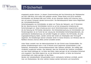 IT-Sicherheit

         eingespeist werden können. In diesem Zusammenhang darf die Entwicklung der Mobilspeicher
         wie dem USB-Stick nicht außer Acht gelassen werden. Dieses Risiko wird durch drahtlose
         Schnittstellen wie Wireless-USB noch erhöht, da der Anwender häufig nicht erkennen kann,
         wer mit seinem Computer gerade kommuniziert. Die Betriebssysteme bieten keine Möglichkeit
         der Schnittstellenkontrolle.
         Sicherheitsaspekte von Schnittstellen ist daher ein Thema der Netzwerk- und IT-Sicherheit.
         Bei der Absicherung der Schnittstellen kommt es auf die konsequente Umsetzung der
         Sicherheitsregeln an. Diese Umsetzung kann durch Sicherheitsmodule vorgenommen werden,
         die die Nutzung der PnP-Geräte überwachen. Die Echtzeitüberwachung von Schnittstellen und
         Peripheriegeräten ist ein Punkt bei der Lösung der Schnittstellen-Sicherheitsproblematik, die
         automatische Geräteerkennung und schnelle Freigabe ein weiterer. Die PnP-Geräte, die eine
         Zugangsberechtigung haben, werden zentral oder direkt am Arbeitsplatz über Fernzugriff
         registriert. Die Einstellungen können entweder direkt im Active Directory von Windows oder im
         NetWare Directory Service (NDS) zentral verwaltet werden.


Risiko   Unter Risiko versteht man die Wahrscheinlichkeit für den Eintritt eines Schadensfalles. Ein
risk     solches Schadensereignis kann in der IT-Technik durch bestimmte Schwachstellen in den
         Systemen, Komponenten, Kommunikationsnetzen oder Software auftreten, die zufällig oder
         vorsätzlich ausgenutzt werden. Das bedeutet, dass die Sicherheit der Systeme unmittelbar
         von dem Risiko abhängig ist: Je höher das Risiko, desto geringer ist die vorhandene Sicherheit
         und umgekehrt. Das Risiko beginnt da, wo die Sicherheit aufhört. Je höher die Sicherheit
         veranschlagt wird, desto geringer ist das Risiko.
         Werden die risikobehafteten Schwachstellen durch methodische Verfahren ermittelt, spricht
         man von Risikoanalyse. Bei einer solchen Analyse werden technische und menschliche
                                                                                                          32
 