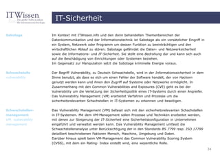 IT-Sicherheit

Sabotage            Im Kontext mit ITWissen.info und den darin behandelten Themenbereichen der
                    Datenkommunikation und der Informationstechnik ist Sabotage als ein vorsätzlicher Eingriff in
                    ein System, Netzwerk oder Programm um dessen Funktion zu beeinträchtigen und den
                    wirtschaftlichen Ablauf zu stören. Sabotage gefährdet die Daten- und Netzwerksicherheit
                    sowie die Informations- und IT-Sicherheit. Sie stellt eine Bedrohung dar und kann sich auch
                    auf die Beschädigung von Einrichtungen oder Systemen beziehen.
                    Im Gegensatz zur Manipulation setzt die Sabotage kriminelle Energie voraus.


Schwachstelle       Der Begriff Vulnerability, zu Deutsch Schwachstelle, wird in der Informationssicherheit in dem
vulnerability       Sinne benutzt, als dass es sich um einen Fehler der Software handelt, der von Hackern
                    genutzt werden kann und ihnen den Zugriff auf Systeme oder Netzwerke ermöglicht. In
                    Zusammenhang mit den Common Vulnerabilities and Exposures (CVE) geht es bei der
                    Vulnerability um die Verletzung der Sicherheitspolitik eines IT-Systems durch einen Angreifer.
                    Das Vulnerability Management (VM) erarbeitet Verfahren und Prozesse um die
                    sicherheitsrelevanten Schachstellen in IT-Systemen zu erkennen und beseitigen.


Schwachstellen-     Das Vulnerability Management (VM) befasst sich mit den sicherheitsrelevanten Schachstellen
management          in IT-Systemen. Mit dem VM-Management sollen Prozesse und Techniken erarbeitet werden,
VM, vulnerability   mit denen zur Steigerung der IT-Sicherheit eine Sicherheitskonfiguration in Unternehmen
management          eingeführt und verwaltet werden kann. Das Vulnerability Management umfasst die
                    Schwachstellenanalyse unter Berücksichtigung der in den Standards BS 7799 resp. ISO 17799
                    detailliert beschriebenen Faktoren Mensch, Maschine, Umgebung und Daten.
                    Darüber hinaus spielt beim VM-Management das Common Vulnerability Scoring System
                    (CVSS), mit dem ein Rating- Index erstellt wird, eine wesentliche Rolle.
                                                                                                                     34
 