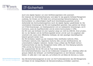 IT-Sicherheit

                          durch eine digitale Signatur von einer Zertifizierungsinstanz (CA) autorisiert.
                          Die Instanzen der Sicherheitsinfrastruktur sind dabei für das gesamte Schlüssel-Management
                          zuständig. Der Einsatz von PKI bietet eine vertrauenswürdige Netzwerkumgebung, in der
                          Kommunikation vor unberechtigtem Zugriff durch Verschlüsselung geschützt und die
                          Authentizität des Kommunikationspartners durch die digitale Signatur gewährleistet ist. Die
                          verschiedenen Anwendungen der PKI sind kryptografisch geschützt. Dazu gehören der Schutz
                          von E-Mail-Anwendungen, von Desktopsystemen und von webbasierten Anwendungen, von E-
                          Commerce, sowie die Zugriffskontrollen und die sichere Kommunikation in VPNs.
                          Die PKI nutzt zwei Schlüssel mit einer typischen Länge von 1024 bis 2048 Bit. Einen privaten,
                          den nur der Besitzer und die Zertifizierungsstelle kennen und der auch nie ausgelesen oder
                          verschickt wird, sowie einen öffentlichen Schlüssel, der dem jeweiligen Geschäftspartner
                          bekannt gemacht werden muss.
                          Die PKI-Architektur besteht aus den Instanzen Policy Certification Authority (PCA),
                          Certification Authority (CA), Registration Authority (RA) und dem Zertifikatnehmer, die
                          unterschiedliche Aufgaben realisieren. Darüber hinaus umfasst das PKI-Modell mehrere
                          Funktionseinheiten wie das Key Management Center (KMC), die Time Stamping Authority
                          (TSA) und das Key Recovery Center (KRC).
                          Der ausgezeichnete Teil der PKI wird als Trust Center bezeichnet.
                          Eine Sicherheitsinfrastruktur muss für den Endbenutzer transparent sein, allerdings sollten die
                          genauen Abläufe des Schlüssel- und Zertifikatmanagements vor dem Benutzer verborgen
                          bleiben. Er sollte aber in der Lage sein, auf einfache Art und Weise die Services zu nutzen.

Sicherheitsmanagement     Das OSI-Sicherheitsmanagement ist einer von fünf Funktionsbereichen des OSI-Managements
SM, security management
                          und hängt mit der Zielspezifikation der Benutzerverwaltung unmittelbar zusammen.
                                                                                                                            39
 