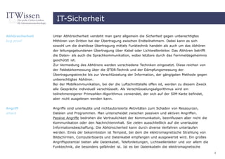 IT-Sicherheit

Abhörsicherheit   Unter Abhörsicherheit versteht man ganz allgemein die Sicherheit gegen unberechtigtes
bug proof         Mithören von Dritten bei der Übertragung zwischen Endteilnehmern. Dabei kann es sich
                  sowohl um die drahtlose Übertragung mittels Funktechnik handeln als auch um das Abhören
                  der leitungsgebundenen Übertragung über Kabel oder Lichtwellenleiter. Das Abhören betrifft
                  die Daten- als auch die Sprachkommunikation, wobei letztere durch das Fernmeldegeheimnis
                  geschützt ist.
                  Zur Vermeidung des Abhörens werden verschiedene Techniken eingesetzt. Diese reichen von
                  der Feldstärkemessung über die OTDR-Technik und der Dämpfungsmessung der
                  Übertragungsstrecke bis zur Verschlüsselung der Information, der gängigsten Methode gegen
                  unberechtigtes Abhören.
                  Bei der Mobilkommunikation, bei der die Luftschnittstelle offen ist, werden zu diesem Zweck
                  alle Gespräche individuell verschlüsselt. Als Verschlüsselungsalgorithmus wird ein
                  teilnehmereigener Primzahlen-Algorithmus verwendet, der sich auf der SIM-Karte befindet,
                  aber nicht ausgelesen werden kann.


Angriff           Angriffe sind unerlaubte und nichtautorisierte Aktivitäten zum Schaden von Ressourcen,
attack            Dateien und Programmen. Man unterscheidet zwischen passiven und aktiven Angriffen.
                  Passive Angriffe bedrohen die Vertraulichkeit der Kommunikation, beeinflussen aber nicht die
                  Kommunikation oder den Nachrichteninhalt. Sie zielen ausschließlich auf die unerlaubte
                  Informationsbeschaffung. Die Abhörsicherheit kann durch diverse Verfahren unterlaufen
                  werden. Eines der bekanntesten ist Tempest, bei dem die elektromagnetische Strahlung von
                  Bildschirmen, Computerboards und Datenkabel empfangen und ausgewertet wird. Ein großes
                  Angriffspotential bieten alle Datenkabel, Telefonleitungen, Lichtwellenleiter und vor allem die
                  Funktechnik, die besonders gefährdet ist. Ist es bei Datenkabeln die elektromagnetische
                                                                                                                    4
 