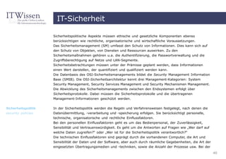 IT-Sicherheit

                     Sicherheitspolitische Aspekte müssen ethische und gesetzliche Komponenten ebenso
                     berücksichtigen wie rechtliche, organisatorische und wirtschaftliche Voraussetzungen.
                     Das Sicherheitsmanagement (SM) umfasst den Schutz von Informationen. Dies kann sich auf
                     den Schutz von Objekten, von Diensten und Ressourcen auswirken. Zu den
                     Sicherheitsmaßnahmen gehören u.a. die Authentifizierung, die Passwortverwaltung und die
                     Zugriffsberechtigung auf Netze und LAN-Segmente.
                     Sicherheitsbetrachtungen müssen unter der Prämisse geplant werden, dass Informationen
                     einen Wert darstellen, der quantifiziert und qualifiziert werden kann.
                     Die Datenbasis des OSI-Sicherheitsmanagements bildet die Security Management Information
                     Base (SMIB). Die OSI-Sicherheitsarchitektur kennt drei Management-Kategorien: System
                     Security Management, Security Services Management und Security Mechanismen Management.
                     Die Abwicklung des Sicherheitsmanagements zwischen den Endsystemen erfolgt über
                     Sicherheitsprotokolle. Dabei müssen die Sicherheitsprotokolle und die übertragenen
                     Management-Informationen geschützt werden.


Sicherheitspolitik   In der Sicherheitspolitik werden die Regeln und Verfahrensweisen festgelegt, nach denen die
security policies    Datenübermittlung, -verarbeitung und -speicherung erfolgen. Sie berücksichtigt personelle,
                     technische, organisatorische und rechtliche Einflussfaktoren.
                     Bei den personellen Einflussfaktoren geht es um das Bedienpersonal, der Zuverlässigkeit,
                     Sensibilität und Vertrauenswürdigkeit. Es geht um die Antworten auf Fragen wie „Wer darf auf
                     welche Daten zugreifen?“ oder „Wer ist für die Sicherheitspolitik verantwortlich?“
                     Die technischen Einflussfaktoren sind geprägt durch die vorhandenen Computer, die Art und
                     Sensibilität der Daten und der Software, aber auch durch räumliche Gegebenheiten, die Art der
                     eingesetzten Übertragungsmedien und -techniken, sowie die Anzahl der Prozesse usw. Bei der
                                                                                                                     40
 