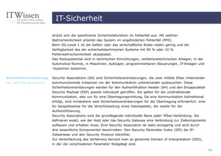 IT-Sicherheit

                           drückt sich die spezifizierte Sicherheitsfunktion im Fehlerfall aus: Mit welcher
                           Wahrscheinlichkeit arbeitet das System im angeforderten Fehlerfall (PFD).
                           Beim SIL-Level 1 ist die Gefahr oder das wirtschaftliche Risiko relativ gering und die
                           Verfügbarkeit des der sicherheitstechnischen Systeme mit 90 % oder 10 %
                           Fehlerwahrscheinlichkeit akzeptabel.
                           Das Risikopotential wird in technischen Einrichtungen, verfahrenstechnischen Anlagen, in der
                           Automotive-Technik, in Maschinen, Aufzügen, programmierbaren Steuerungen, IT-Anlagen und
                           -Systemen bestimmt.

Sicherheitsvereinbarung    Security Associations (SA) sind Sicherheitsvereinbarungen, die zwei mittels IPsec miteinander
SA, security association   kommunizierende Instanzen vor der Kommunikation untereinander austauschen. Diese
                           Sicherheitsvereinbarungen werden für den Authentification Header (AH) und den Encapsulated
                           Security Payload (ESP) jeweils individuell getroffen. Sie gelten für die unidirektionale
                           Kommunikation, also nur für eine Übertragungsrichtung. Da eine Kommunikation bidirektional
                           erfolgt, sind mindestens zwei Sicherheitsvereinbarungen für die Übertragung erforderlich: eine
                           für beispielsweise für die Verschlüsselung eines Datenpakets, die zweite für die
                           Authentifizierung.
                           Security Associations sind die grundlegende individuelle Basis jeder IPSec-Verbindung. Sie
                           definieren exakt, wie der Host oder das Security Gateway eine Verbindung zur Zielkomponente
                           aufbauen und erhalten muss. Eine Security Association ist stets einzigartig und wird durch
                           drei wesentliche Komponenten beschrieben: Den Security Parameter Index (SPI) die IP-
                           Zieladresse und den Security Protocol Identifier.
                           Zur Vereinfachung des Verfahrens benutzt man so genannte Domain of Interpretation (DOI),
                           in der die verschiedenen Parameter festgelegt sind.
                                                                                                                            44
 