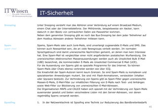 IT-Sicherheit

Snooping    Unter Snooping versteht man das Abhören einer Verbindung auf einem Broadcast-Medium,
            einem Chat oder der Internettelefonie. Der Mithörende, beispielsweise ein Hacker, kann
            dadurch in den Besitz von vertraulichen Daten wie Passwörter kommen.
            Neben dem genannten Snooping gibt es noch das Bus-Snooping bei dem jeder Teilnehmer auf
            dem Hostbus Adressen anderer Teilnehmer mitlesen kann.


Spam        Spams, Spam-Mails oder auch Junk-Mails, sind unverlangt zugesendete E-Mails und SMS. Das
spam mail   können auch Newsartikel sein, die an viele Newsgroups verteilt werden. Im normalen
            Sprachgebrauch sind damit unerwünschte Nachrichten gemeint, an denen man kein Interesse
            hat. Eine Spam-Mail ist vergleichbar einer nicht angeforderten postalischen Wurfsendung. Die
            unerwünschten elektronischen Massenaussendungen werden auch als Unsolicited Bulk E-Mail
            (UBE) bezeichnet, die kommerziellen E-Mails als Unsolicited Commercial E-Mail (UCE).
            Für die Aussendung von Spams gibt es spezielle Programme für das Internet. So können
            Spam-Mails über Chats ebenso verbreitet werden wie über ICQ.
            Die Kreativität der Spam-Autoren kennt kaum Grenzen. So sind Spam-Mails zu komplexen und
            spezialisierten Anwendungen mutiert. Sie sind mit Flash-Animationen, versteckten Inhalten
            oder Spyware bestückt. Zur Verhinderung von Spams gibt es Spam-Filter gegen unerwünschte
            Massen-E-Mails, E-Mail-Filter zur inhaltlichen Filterung von E-Mails nach Text- und Anhängen
            sowie Web-Filter zur Blockierung von unerwünschten E-Mail-Adressen.
            Die Organisationen MAPS und CAUCE haben sich speziell mit der Verhinderung von Spam-Mails
            auseinander gesetzt und bieten verschiedene Listen mit den Server-Adressen, von denen
            regelmäßig Spams versandt werden.

Spoofing    1.    In der Netzwerktechnik ist Spoofing eine Technik zur Reduzierung des Bandbreitenbedarfs
                                                                                                            45
 