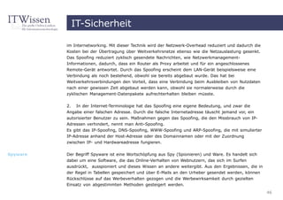 IT-Sicherheit

          im Internetworking. Mit dieser Technik wird der Netzwerk-Overhead reduziert und dadurch die
          Kosten bei der Übertragung über Weitverkehrsnetze ebenso wie die Netzauslastung gesenkt.
          Das Spoofing reduziert zyklisch gesendete Nachrichten, wie Netzwerkmanagement-
          Informationen, dadurch, dass ein Router als Proxy arbeitet und für ein angeschlossenes
          Remote-Gerät antwortet. Durch das Spoofing erscheint dem LAN-Gerät beispielsweise eine
          Verbindung als noch bestehend, obwohl sie bereits abgebaut wurde. Das hat bei
          Weitverkehrsverbindungen den Vorteil, dass eine Verbindung beim Ausbleiben von Nutzdaten
          nach einer gewissen Zeit abgebaut werden kann, obwohl sie normalerweise durch die
          zyklischen Management-Datenpakete aufrechterhalten bleiben müsste.

          2.    In der Internet-Terminologie hat das Spoofing eine eigene Bedeutung, und zwar die
          Angabe einer falschen Adresse. Durch die falsche Internetadresse täuscht jemand vor, ein
          autorisierter Benutzer zu sein. Maßnahmen gegen das Spoofing, die den Missbrauch von IP-
          Adressen verhindert, nennt man Anti-Spoofing.
          Es gibt das IP-Spoofing, DNS-Spoofing, WWW-Spoofing und ARP-Spoofing, die mit simulierter
          IP-Adresse anhand der Host-Adresse oder des Domainnamen oder mit der Zuordnung
          zwischen IP- und Hardwareadresse fungieren.


Spyware   Der Begriff Spyware ist eine Wortschöpfung aus Spy (Spionieren) und Ware. Es handelt sich
          dabei um eine Software, die das Online-Verhalten von Webnutzern, das sich im Surfen
          ausdrückt, ausspioniert und dieses Wissen an andere weitergibt. Aus den Ergebnissen, die in
          der Regel in Tabellen gespeichert und über E-Mails an den Urheber gesendet werden, können
          Rückschlüsse auf das Werbeverhalten gezogen und die Werbewirksamkeit durch gezielten
          Einsatz von abgestimmten Methoden gesteigert werden.
                                                                                                        46
 