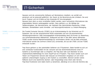 IT-Sicherheit

                          Spyware wird als unerwünschte Software auf Workstations installiert, sie verhält sich
                          penetrant und ist potenziell gefährlich. Der Zweck ist die Bereicherung des Urhebers. Sie wird
                          durch Trojaner und mit E-Mails auf den Anwender-PC heruntergeladen.
                          Spyware kann dann zu einer ernsthaften Gefahr werden, wenn vertrauliche Informationen des
                          angemeldeten Nutzers weitergegeben werden. Dazu gehören u.a. die Abfolge der
                          Tastatureingaben, der Benutzername, der Hashwert des Administrator-Passwortes, E-Mail-
                          Adressen, Kontaktdaten sowie Anmelde- und Nutzungsinformationen zu Instant-Messaging.


TCSEC, trusted computer   Die Trusted Computer Security (TCSEC) ist ein Kriterienkatalog für die Sicherheit von IT-
security                  Systemen. Der von der amerikanischen NCSC entwickelte und vom US-amerikanischen
                          Verteidungsministerium 1985 herausgegebene Kriterienkatalog dient US-Firmen zur Bewertung
                          von sicherheitsrelevanten Maßnahmen. Aufbauend auf dem in den 80er Jahren definierten
                          TCSEC wurden diverse Maßnahmenkataloge für verschiedene Länder und die Nato entwickelt.
                          International werden die Common Criteria (CC) verwendet, die aus den ITSEC und den TCSEC
                          entwickelt wurden.


trap door                 Trap Doors gehören zu den potentiellen Gefahren von IT-Systemen. Dabei handelt es sich um
Falltür                   eine versteckte Funktionalität mit der versucht wird die Sicherheitsfunktionen eines IT-
                          Systems zu Durchdringen oder zu Umgehen. Die Trap Door oder auch Backdoor ist eine
                          implementierte Befehlsfolge für einen Angriff auf ein IT-System. Trap Doors werden auch zum
                          Testen von Programmen benutzt oder bewusst von Entwicklern eingebaut um sich einen
                          späteren unberechtigten Zugang zu dem System zu verschaffen. Aktiviert werden solche
                          Falltüren durch eine bestimmte Zeichen- oder Ereignisfolge eines Client oder Servers.
                          Trap-Door-Funktionen sind relativ leicht zu berechnen, allerdings ist es ohne die Kenntnis des
                                                                                                                           47
 