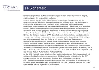 IT-Sicherheit

herstellerübergreifende WLAN-Sicherheitslösungen in allen Netzkonfigurationen möglich,
unabhängig von den eingesetzten Produkten.
Generell bezieht sich die WLAN-Sicherheit als Teil des WLAN-Managements auf den
Zugangsschutz der Teilnehmer durch Authentifizierung und den Schutz vor der Einwahl in
unberechtigte Access Points (AP). Darüber hinaus müssen die Sicherheitslösungen
sicherstellen, dass Unberechtigte die über Funk empfangenen Datenströme nicht auswerten
können. Da sich der Empfang von Funksignalen in einer entsprechenden Entfernung nicht
verhindern lässt, müssen geeignete Maßnahmen in Form von Verschlüsselung eingesetzt
werden, damit die verschlüsselten Datenpakte nicht entschlüsselt und ausgewertet werden
können. Des Weiteren muss die WLAN-Sicherheit auch die Manipulation von Datenströmen
erkennen und verhindern können. Dies kann mittels zyklischer Blockprüfung (CRC) erfolgen.
Der Schlüsselaustausch über das WLAN ist ein weiterer Punkt, der besonders bei
symmetrischer Verschlüsselung, bei der Sender und Empfänger mit gleichem Schlüssel
arbeiten, Probleme aufwirft. Daher arbeiten WLANs häufig beim Schlüsselaustausch mit
asymmetrischer Verschlüsselung und in der Übertragung mit symmetrischer Verschlüsselung.
In diesem Zusammenhang ist das WEP-Protokoll (Wired Equivalent Privacy) zu nennen, das in
802.11 definiert wurde. Darüber hinaus das Counter Mode With CBC-MAC Protocol (CCMP) und
das Wireless Robust Authentication Protocol (WRAP).
Da das WEP-Protokoll einige Schwächen hat, werden neben diesem Sicherheitsprotokoll mit
statischen Schlüsseln weitere mit dynamischer Schlüsselvergabe eingesetzt. So das EAP-
Protokoll und das von der WiFi-Allianz definierte WiFi Protected Access (WPA).
802.11i hat ein ausgefeiltes Sicherheitskonzept mit einer umfassenden Schlüsselhierarchie,
die neben einem Master Key (MK), Pairwise Master Key (PMK), Pairwise Transient Key (PTK)
sowie weitere daraus abgeleitete Schlüssel kennt.
                                                                                             50
 