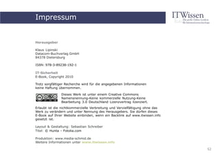 Impressum
     IT-Sicherheit


Herausgeber

Klaus Lipinski
Datacom-Buchverlag GmbH
84378 Dietersburg

ISBN: 978-3-89238-192-1

IT-Sicherheit
E-Book, Copyright 2010

Trotz sorgfältiger Recherche wird für die angegebenen Informationen
keine Haftung übernommen.

               Dieses Werk ist unter einem Creative Commons
               Namensnennung-Keine kommerzielle Nutzung-Keine
               Bearbeitung 3.0 Deutschland Lizenzvertrag lizenziert.
Erlaubt ist die nichtkommerzielle Verbreitung und Vervielfältigung ohne das
Werk zu verändern und unter Nennung des Herausgebers. Sie dürfen dieses
E-Book auf Ihrer Website einbinden, wenn ein Backlink auf www.itwissen.info
gesetzt ist.

Layout & Gestaltung: Sebastian Schreiber
Titel: © Hunta - Fotolia.com

Produktion: www.media-schmid.de
Weitere Informationen unter www.itwissen.info

                                                                              52
 