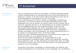 IT-Sicherheit

Authentifizierung   Unter der Authentifizierung versteht man die Aufgaben- und Benutzer-abhängige Zugangs-
authentication      und/oder Zugriffsberechtigung. Die Authentifizierung hat den Zweck Systemfunktionen vor
                    Missbrauch zu schützen. In der Kommunikation stellt die Authentifizierung sicher, dass der
                    Kommunikationspartner auch derjenige ist, für den er sich ausgibt.
                    Bei der Authentifizierung wird zwischen einseitiger und gegenseitiger Authentifizierung
                    unterschieden. In der Praxis ist meistens die einseitige Authentifizierung üblich, wobei
                    beispielsweise beim Login der Benutzer sein Passwort eingibt und damit nachweist, dass er
                    wirklich der angegebene Benutzer ist. Als Sicherheitsdienst für die einseitige Identifikation
                    dient der Empfängernachweis durch den die Benutzer-Identität und damit auch der
                    Benutzungsberechtigung gegenüber dem System nachgewiesen werden. Dazu dienen
                    hauptsächlich Passwörter, Passwortverfahren, persönliche ID-Nummern, kryptografische
                    Techniken sowie Magnet- oder Chip-Ausweiskarten. Eine strenge Authentifizierung kann mit
                    der Vergabe von Einmalpasswörtern (OTP) und OTP-Token erfolgen.
                    Darüber hinaus gibt es Authentisierungssysteme die mit biometrischen Daten arbeiten und
                    Mehrfaktorensysteme, die auf so genannte USB-Token setzen.
                    Sicherer als die einseitige Authentifizierung ist die gegenseitige, bei der alle
                    Kommunikationspartner ihre Identität beweisen müssen, bevor untereinander vertrauliche
                    Daten ausgetauscht werden. So sollte beispielsweise bei Geldautomaten dieser vor Eingabe
                    der PIN-Nummer beweisen, dass es sich bei dem POS-Terminal um ein echtes Geldterminal
                    handelt und nicht um eine Attrappe.


Authentizität       Authentizität ist die Echtheit, Zuverlässigkeit und Glaubwürdigkeit einer Mitteilung. Nach
authenticity        heutiger Rechtsauffassung ist die Authentizität nur dann sichergestellt, wenn die Mitteilung,
                                                                                                                    6
 