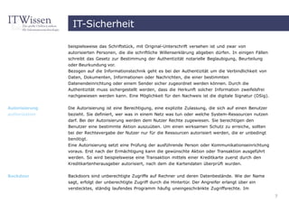 IT-Sicherheit

                beispielsweise das Schriftstück, mit Original-Unterschrift versehen ist und zwar von
                autorisierten Personen, die die schriftliche Willenserklärung abgeben dürfen. In einigen Fällen
                schreibt das Gesetz zur Bestimmung der Authentizität notarielle Beglaubigung, Beurteilung
                oder Beurkundung vor.
                Bezogen auf die Informationstechnik geht es bei der Authentizität um die Verbindlichkeit von
                Daten, Dokumenten, Informationen oder Nachrichten, die einer bestimmten
                Datenendeinrichtung oder einem Sender sicher zugeordnet werden können. Durch die
                Authentizität muss sichergestellt werden, dass die Herkunft solcher Information zweifelsfrei
                nachgewiesen werden kann. Eine Möglichkeit für den Nachweis ist die digitale Signatur (DSig).

Autorisierung   Die Autorisierung ist eine Berechtigung, eine explizite Zulassung, die sich auf einen Benutzer
authorization   bezieht. Sie definiert, wer was in einem Netz was tun oder welche System-Ressourcen nutzen
                darf. Bei der Autorisierung werden dem Nutzer Rechte zugewiesen. Sie berechtigen den
                Benutzer eine bestimmte Aktion auszuüben. Um einen wirksamen Schutz zu erreiche, sollten
                bei der Rechtevergabe der Nutzer nur für die Ressourcen autorisiert werden, die er unbedingt
                benötigt.
                Eine Autorisierung setzt eine Prüfung der ausführende Person oder Kommunikationseinrichtung
                voraus. Erst nach der Ermächtigung kann die gewünschte Aktion oder Transaktion ausgeführt
                werden. So wird beispielsweise eine Transaktion mittels einer Kreditkarte zuerst durch den
                Kreditkartenherausgeber autorisiert, nach dem die Kartendaten überprüft wurden.


Backdoor        Backdoors sind unberechtigte Zugriffe auf Rechner und deren Datenbestände. Wie der Name
                sagt, erfolgt der unberechtigte Zugriff durch die Hintertür. Der Angreifer erlangt über ein
                verstecktes, ständig laufendes Programm häufig uneingeschränkte Zugriffsrechte. Im
                                                                                                                  7
 