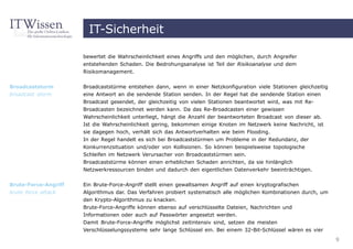 IT-Sicherheit

                      bewertet die Wahrscheinlichkeit eines Angriffs und den möglichen, durch Angreifer
                      entstehenden Schaden. Die Bedrohungsanalyse ist Teil der Risikoanalyse und dem
                      Risikomanagement.


Broadcaststurm        Broadcaststürme entstehen dann, wenn in einer Netzkonfiguration viele Stationen gleichzeitig
broadcast storm       eine Antwort an die sendende Station senden. In der Regel hat die sendende Station einen
                      Broadcast gesendet, der gleichzeitig von vielen Stationen beantwortet wird, was mit Re-
                      Broadcasten bezeichnet werden kann. Da das Re-Broadcasten einer gewissen
                      Wahrscheinlichkeit unterliegt, hängt die Anzahl der beantworteten Broadcast von dieser ab.
                      Ist die Wahrscheinlichkeit gering, bekommen einige Knoten im Netzwerk keine Nachricht, ist
                      sie dagegen hoch, verhält sich das Antwortverhalten wie beim Flooding.
                      In der Regel handelt es sich bei Broadcaststürmen um Probleme in der Redundanz, der
                      Konkurrenzsituation und/oder von Kollisionen. So können beispielsweise topologische
                      Schleifen im Netzwerk Verursacher von Broadcaststürmen sein.
                      Broadcaststürme können einen erheblichen Schaden anrichten, da sie hinlänglich
                      Netzwerkressourcen binden und dadurch den eigentlichen Datenverkehr beeinträchtigen.


Brute-Force-Angriff   Ein Brute-Force-Angriff stellt einen gewaltsamen Angriff auf einen kryptografischen
brute force attack    Algorithmus dar. Das Verfahren probiert systematisch alle möglichen Kombinationen durch, um
                      den Krypto-Algorithmus zu knacken.
                      Brute-Force-Angriffe können ebenso auf verschlüsselte Dateien, Nachrichten und
                      Informationen oder auch auf Passwörter angesetzt werden.
                      Damit Brute-Force-Angriffe möglichst zeitintensiv sind, setzen die meisten
                      Verschlüsselungssysteme sehr lange Schlüssel ein. Bei einem 32-Bit-Schlüssel wären es vier
                                                                                                                     9
 
