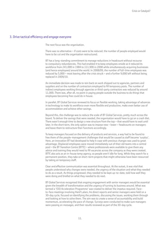 Crisis or Catalyst?




3. Drive tactical efficiency and engage everyone

                           The next focus was the organisation.

                           There was no alternative – if costs were to be reduced, the number of people employed would
                           have to be cut and the organisation restructured.

                           BT has a long-standing commitment to manage reductions in headcount without recourse
                           to compulsory redundancies. This had enabled it to keep employees onside as it reduced its
                           workforce from 241,000 in 1984 to 111,900 in 2008 while simultaneously acquiring businesses
                           (and hence employees) around the world. In 2008/09, the number of full-time employees was
                           reduced by 5,000 – most leaving after the crisis struck – and a further 9,000 left without being
                           replaced in 2009/10.

                           An immediate decision was made to rein back on work shipped out to agencies, partners and
                           suppliers and on the number of contractors employed to fill temporary posts. The number of
                           indirect employees working through agencies or third-party contractors was reduced by around
                           11,000. There was, after all, no point in paying people outside the business to do things that
                           employees becoming free could do in house.

                           In parallel, BT Global Services renewed its focus on flexible working, taking advantage of advances
                           in technology to make its workforce even more flexible and productive, make even better use of
                           accommodation and achieve other savings.

                           Beyond this, the challenge was to reduce the scale of BT Global Services, pretty much across the
                           board. To deliver the savings that were needed, the organisation would have to go on a crash diet.
                           There wasn’t enough time to design a new structure from the top – that would have to wait until
                           later. In the short term, the only option was to impose new – lower – headcounts on managers
                           and leave them to restructure their functions accordingly.

                           To keep managers focused on the delivery of products and services, a way had to be found to
                           free them of the people-management challenges that would be caused as staff became ‘surplus’.
                           Here, an innovation BT had developed to help it cope with previous changes was used to great
                           advantage. Displaced employees were moved immediately out of their old teams into a central
                           pool – the BT Transition Centre (BTTC) – where professionals were available to give them any
                           advice and training they would need to fill vacancies across the company as they were created.
                           BTTC also acts as an in-house temp agency, so people aren’t idle for long. While they search for a
                           permanent position, they take on short-term projects that might otherwise have been resourced
                           by taking on temporary staff.

                           Clear and effective communication was essential throughout. At the outset, it was vital that
                           people understood why changes were needed, the urgency of the situation and what they needed
                           to do as a result. As things progressed, they needed to be kept up-to-date, told how well they
                           were doing and briefed on what they needed to do next.

                           BT Global Services recognised that ongoing engagement with senior managers would be essential
                           given the breadth of transformation and the urgency of turning its business around. What was
                           termed a ‘CEO Acceleration Programme’ was created to deliver the impetus required. Face-
                           to-face meetings involving Hanif Lalani, his direct reports and senior managers were held on a
                           30-day cycle, focused on identifying the problems, discussing the issues, working them through
                           and looking at how to solve them. The aim was to create a sense of accountability and build
                           momentum, accelerating the pace of change. Surveys were conducted to make sure managers
                           were passing on messages, and their results reviewed as part of the 30-day cycle.



                                                         11.
 