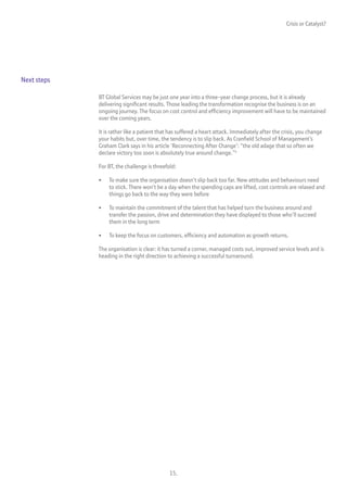 Crisis or Catalyst?




Next steps

             BT Global Services may be just one year into a three-year change process, but it is already
             delivering significant results. Those leading the transformation recognise the business is on an
             ongoing journey. The focus on cost control and efficiency improvement will have to be maintained
             over the coming years.

             It is rather like a patient that has suffered a heart attack. Immediately after the crisis, you change
             your habits but, over time, the tendency is to slip back. As Cranfield School of Management’s
             Graham Clark says in his article ‘Reconnecting After Change’: “the old adage that so often we
             declare victory too soon is absolutely true around change.”5

             For BT, the challenge is threefold:

             •   To make sure the organisation doesn’t slip back too far. New attitudes and behaviours need
                 to stick. There won’t be a day when the spending caps are lifted, cost controls are relaxed and
                 things go back to the way they were before

             •   To maintain the commitment of the talent that has helped turn the business around and
                 transfer the passion, drive and determination they have displayed to those who’ll succeed
                 them in the long term

             •   To keep the focus on customers, efficiency and automation as growth returns.

             The organisation is clear: it has turned a corner, managed costs out, improved service levels and is
             heading in the right direction to achieving a successful turnaround.




                                             15.
 