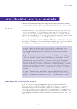 Crisis or Catalyst?




Examples of productivity improvements in public sector
                          The public sector already has some excellent examples of redefining organisational operating
                          models, engaging their people and then using technology to enable these new ways of working.

Cost control
                          The public sector spends a great deal in areas of expenditure common to all large organisations
                          – on office accommodation, ICT, travel and subsistence and so on. BT’s record shows that big
                          savings can be made provided workforces are properly encouraged and supported. number of
                          business applications in use across the authority from 4,000 to 500, reducing the cost of licenses
                          and maintenance as well as support. A total of £25 million was saved over ten years.

                          Elsewhere, BT equipped home care staff with hand-held BlackBerry computing devices integrated
                          with the council’s IT systems. By reducing the need for them to visit branch offices, the number of
                          visits they could make each day was increased – from two or three to four or five.



                            In Suffolk, where BT works in partnership with Suffolk County Council and Mid-Suffolk
                            District Council, the introduction of hot-desking and other forms of flexible working
                            increased the occupancy of desks from 50 to 75 per cent. Accommodation costs were
                            reduced by 25 per cent.

                            The Defence Fixed Telecommunications Service programme that BT leads for the Ministry of
                            Defence has brought 19 networks together, saving the MoD £700 million over 10 years.

                            In Edinburgh, cost savings equivalent to a £9 reduction in council tax per resident were
                            delivered through changes in the way IT applications were supplied. The number of servers
                            needed to deliver applications to public-sector workers was reduced from 700 to 437 and the
                            number of business applications in use across the authority from 4,000 to 400, reducing the
                            costs of licenses and maintenance as well as support. A total of £25 million was saved over
                            ten years.

                            By making it possible for mobile health workers to access clinical records while they are
                            making home visits, unnecessary referrals for treatment and hospital admission are being
                            avoided. If fully deployed across Northern Lincolnshire, it could save the NHS £450,000
                            a month.



Workforce reduction, redeployment and retraining
                          BT and the public sector share their preference for avoiding compulsory redundancies.
                          The transition centre model BT has developed would translate well into many public sector
                          organisations – perhaps across the public sector as a whole. The company’s expertise in
                          e-Learning – a highly cost-effective way of retraining and upskilling staff – could also be used
                          to wider advantage. It’s estimated that central government bodies spend up to £1 billion a year
                          on learning and development and that local authorities spend about half as much – some £540
                          million a year.




                                                         16.
 