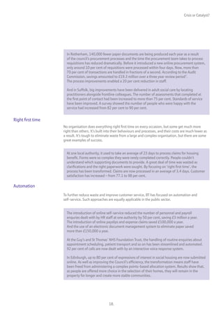 Crisis or Catalyst?




                     In Rotherham, 140,000 fewer paper documents are being produced each year as a result
                     of the council’s procurement processes and the time the procurement team takes to process
                     requisitions has reduced dramatically. Before it introduced a new online procurement system,
                     only around 10 per cent of requisitions were processed within four days. Now, more than
                     70 per cent of transactions are handled in fractions of a second. According to the Audit
                     Commission, savings amounted to £19.3 million over a three year review period7.
                     The process improvements enabled a 20 per cent reduction in staff.

                     And in Suffolk, big improvements have been delivered in adult social care by locating
                     practitioners alongside frontline colleagues. The number of assessments that completed at
                     the first point of contact had been increased to more than 75 per cent. Standards of service
                     have been improved. A survey showed the number of people who were happy with the
                     service had increased from 82 per cent to 90 per cent.


Right first time
                   No organisation does everything right first time on every occasion, but some get much more
                   right than others. It’s built into their behaviours and processes, and their costs are much lower as
                   a result. It’s tough to eliminate waste from a large and complex organisation, but there are some
                   great examples of success.


                     At one local authority, it used to take an average of 23 days to process claims for housing
                     benefit. Forms were so complex they were rarely completed correctly. People couldn’t
                     understand which supporting documents to provide. A great deal of time was wasted as
                     clarifications and the right paperwork were sought. By focusing on ‘right first time’, the
                     process has been transformed. Claims are now processed in an average of 3.4 days. Customer
                     satisfaction has increased – from 77.1 to 98 per cent.

Automation
                   To further reduce waste and improve customer service, BT has focused on automation and
                   self-service. Such approaches are equally applicable in the public sector.


                     The introduction of online self-service reduced the number of personnel and payroll
                     enquries dealt with by HR staff at one authority by 50 per cent, saving £3 million a year.
                     The introduction of online payslips and expense claims saved £100,000 a year.
                     And the use of an electronic document management system to eliminate paper saved
                     more than £150,000 a year.

                     At the Guy’s and St Thomas’ NHS Foundation Trust, the handling of routine enquiries about
                     appointment scheduling, patient transport and so on has been streamlined and automated.
                     92 per cent of calls are now dealt with by an interactive voice response system.

                     In Edinburgh, up to 80 per cent of expressions of interest in social housing are now submitted
                     online. As well as improving the Council’s efficiency, the transformation means staff have
                     been freed from administering a complex points-based allocation system. Results show that,
                     as people are offered more choice in the selection of their homes, they will remain in the
                     property for longer and create more stable communities.




                                                  18.
 