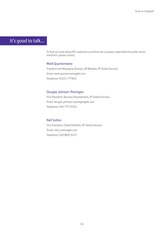 Crisis or Catalyst?




It’s good to talk…

                     To find out more about BT’s experience and how the company might help the public sector
                     transform, please contact:


                     Mark Quartermaine
                     President and Managing Director, UK Markets, BT Global Services
                     Email: mark.quartermaine@bt.com
                     Telephone: 01252 777824



                     Douglas Johnson-Poensgen
                     Vice President, Business Development, BT Global Services
                     Email: douglas.johnson-poensgen@bt.com
                     Telephone: 020 7777 6322



                     Neil Sutton
                     Vice President, Global Portfolio, BT Global Services
                     Email: neil.j.sutton@bt.com
                     Telephone: 020 8892 6337




                                                    19.
 