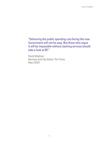 Crisis or Catalyst?




“Delivering the public spending cuts facing the new
Government will not be easy. But those who argue
it will be impossible without slashing services should
take a look at BT.”

David Wighton
Business and City Editor, The Times
May 20101




                   2.
 